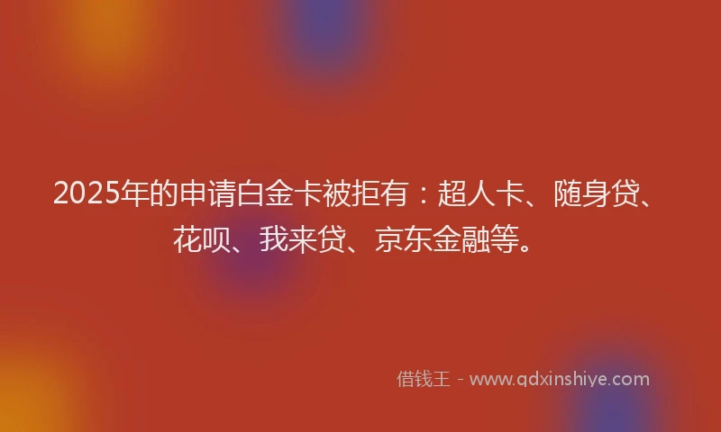 2025年的申请白金卡被拒有：超人卡、随身贷、花呗、我来贷、京东金融等。