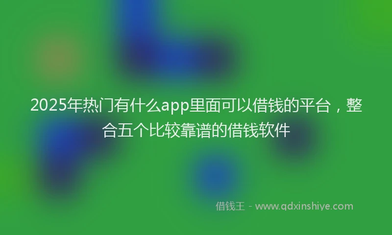 2025年热门有什么app里面可以借钱的平台，整合五个比较靠谱的借钱软件