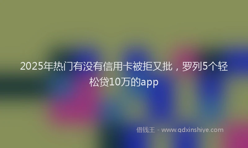 2025年热门有没有信用卡被拒又批，罗列5个轻松贷10万的app