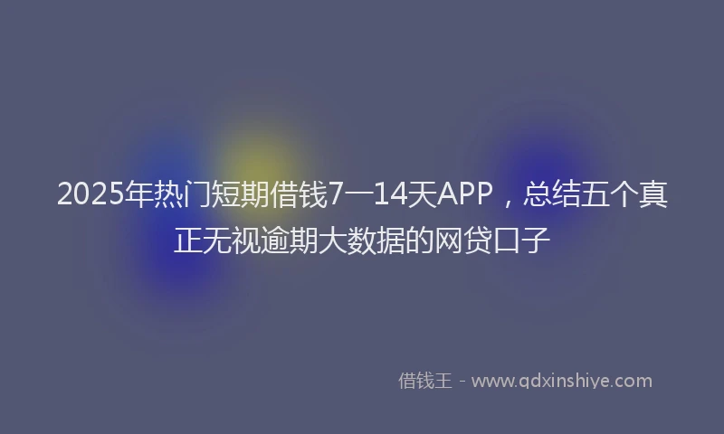 2025年热门短期借钱7一14天APP，总结五个真正无视逾期大数据的网贷口子