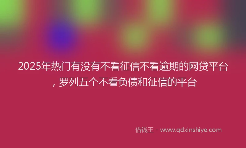 2025年热门有没有不看征信不看逾期的网贷平台，罗列五个不看负债和征信的平台