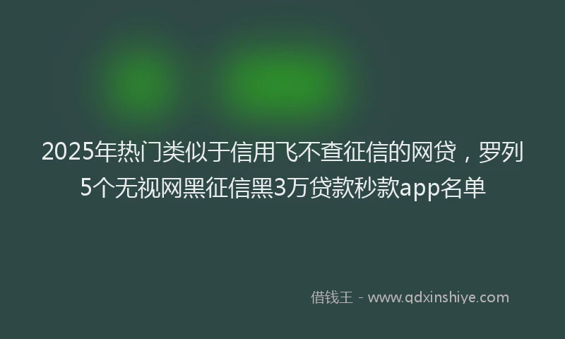 2025年热门类似于信用飞不查征信的网贷，罗列5个无视网黑征信黑3万贷款秒款app名单