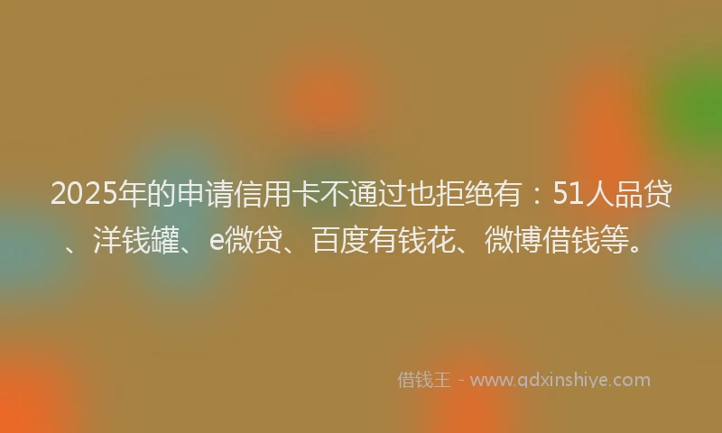 2025年的申请信用卡不通过也拒绝有：51人品贷、洋钱罐、e微贷、百度有钱花、微博借钱等。