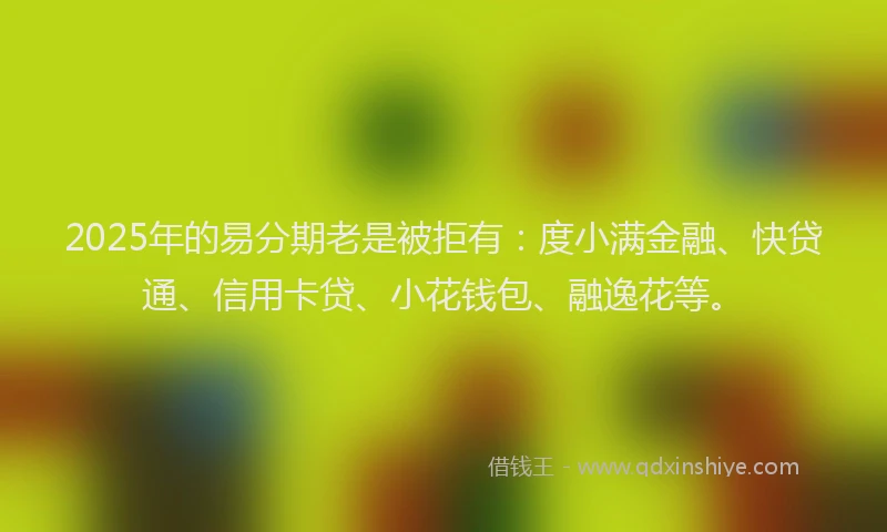 2025年的易分期老是被拒有：度小满金融、快贷通、信用卡贷、小花钱包、融逸花等。