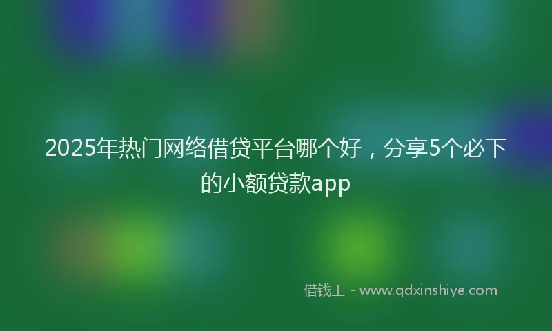 2025年热门网络借贷平台哪个好，分享5个必下的小额贷款app