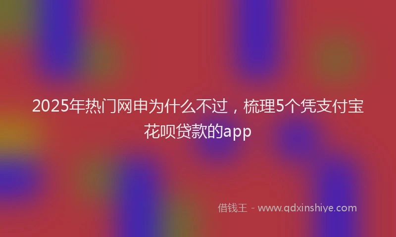 2025年热门网申为什么不过，梳理5个凭支付宝花呗贷款的app