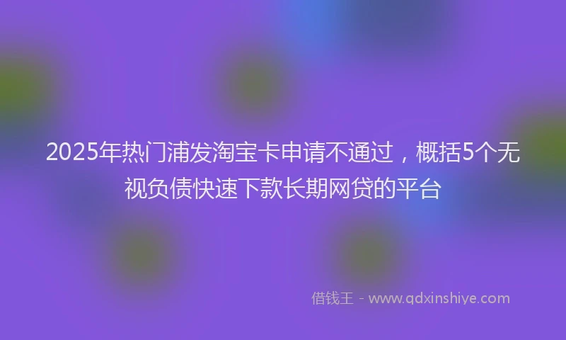 2025年热门浦发淘宝卡申请不通过，概括5个无视负债快速下款长期网贷的平台
