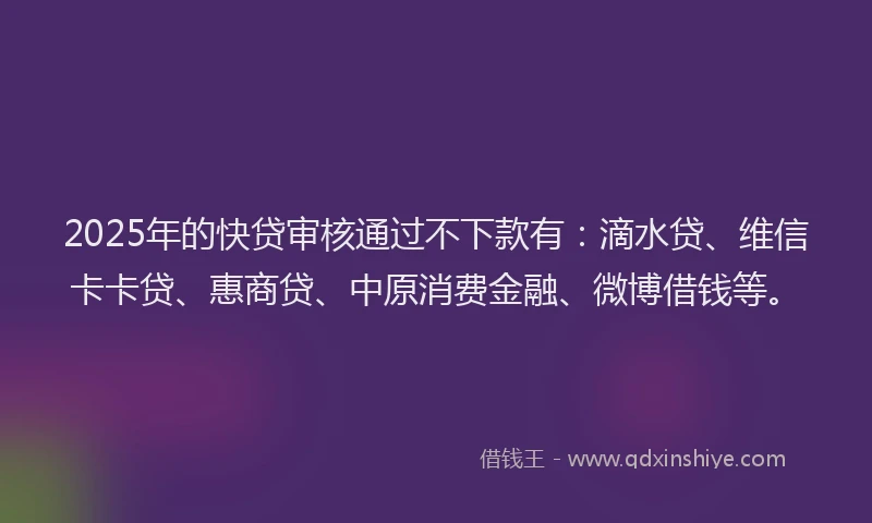 2025年的快贷审核通过不下款有：滴水贷、维信卡卡贷、惠商贷、中原消费金融、微博借钱等。