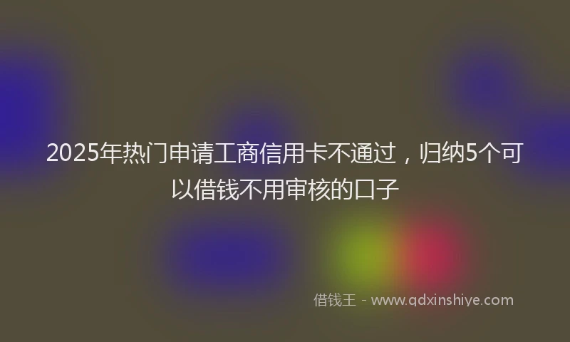 2025年热门申请工商信用卡不通过，归纳5个可以借钱不用审核的口子