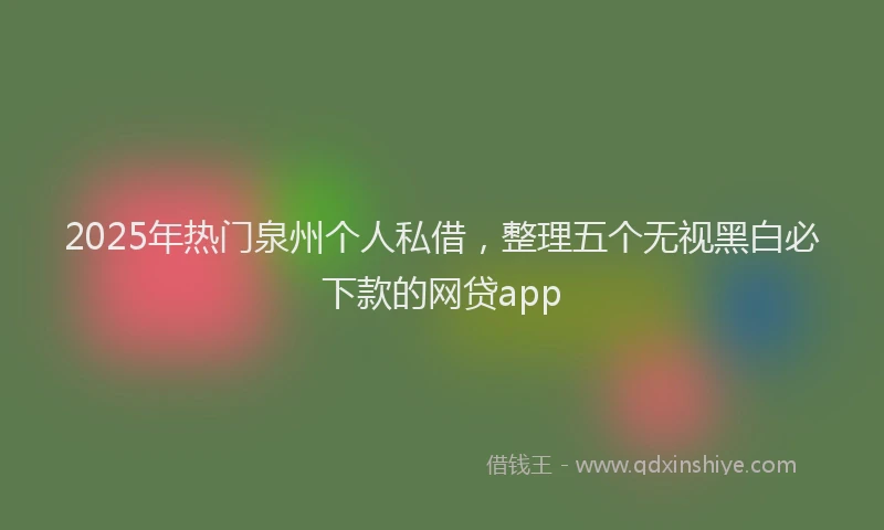 2025年热门泉州个人私借，整理五个无视黑白必下款的网贷app