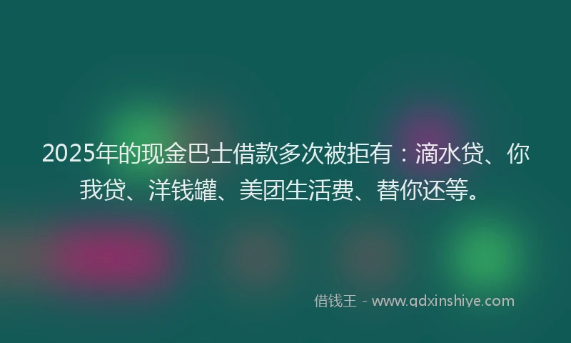 2025年的现金巴士借款多次被拒有：滴水贷、你我贷、洋钱罐、美团生活费、替你还等。