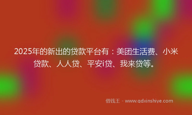 2025年的新出的贷款平台有：美团生活费、小米贷款、人人贷、平安i贷、我来贷等。