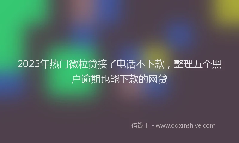 2025年热门微粒贷接了电话不下款，整理五个黑户逾期也能下款的网贷