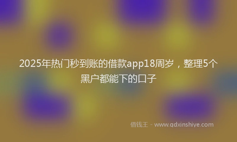 2025年热门秒到账的借款app18周岁，整理5个黑户都能下的口子