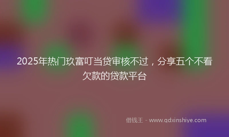 2025年热门玖富叮当贷审核不过，分享五个不看欠款的贷款平台