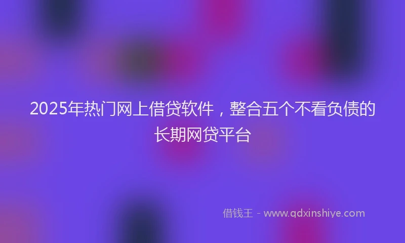 2025年热门网上借贷软件，整合五个不看负债的长期网贷平台