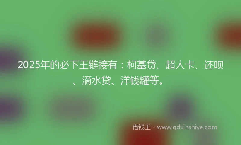 2025年的必下王链接有：柯基贷、超人卡、还呗、滴水贷、洋钱罐等。