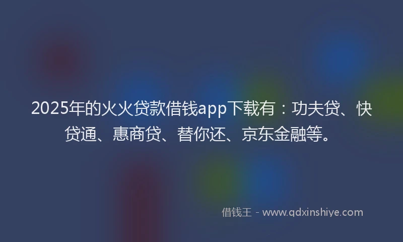 2025年的火火贷款借钱app下载有：功夫贷、快贷通、惠商贷、替你还、京东金融等。