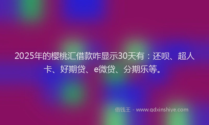 2025年的樱桃汇借款咋显示30天有：还呗、超人卡、好期贷、e微贷、分期乐等。