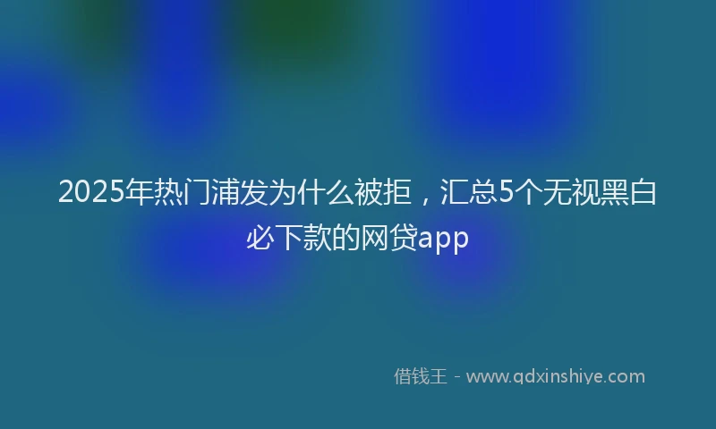 2025年热门浦发为什么被拒，汇总5个无视黑白必下款的网贷app