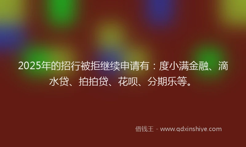 2025年的招行被拒继续申请有：度小满金融、滴水贷、拍拍贷、花呗、分期乐等。