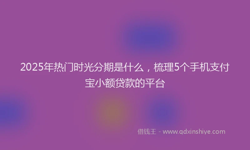 2025年热门时光分期是什么，梳理5个手机支付宝小额贷款的平台