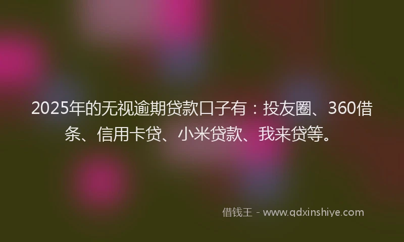 2025年的无视逾期贷款口子有：投友圈、360借条、信用卡贷、小米贷款、我来贷等。