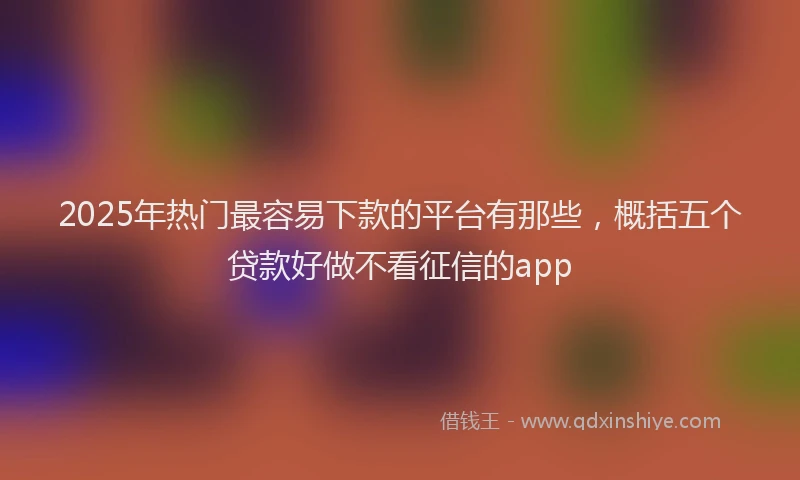 2025年热门最容易下款的平台有那些，概括五个贷款好做不看征信的app