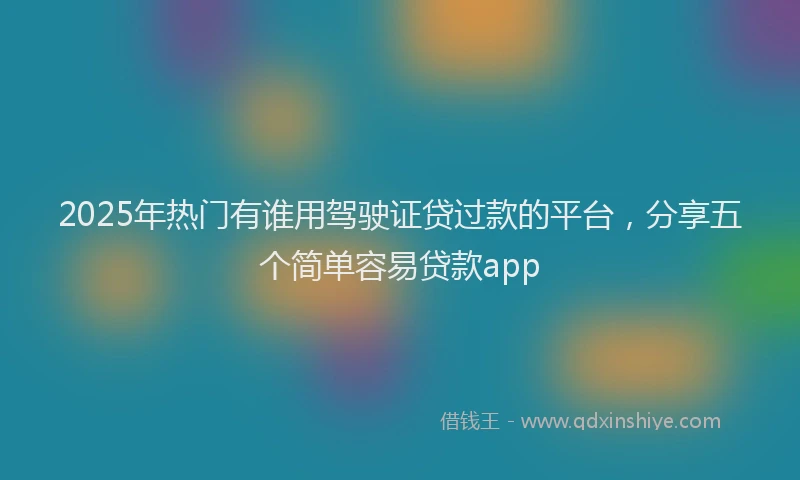 2025年热门有谁用驾驶证贷过款的平台，分享五个简单容易贷款app