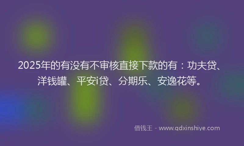 2025年的有没有不审核直接下款的有：功夫贷、洋钱罐、平安i贷、分期乐、安逸花等。