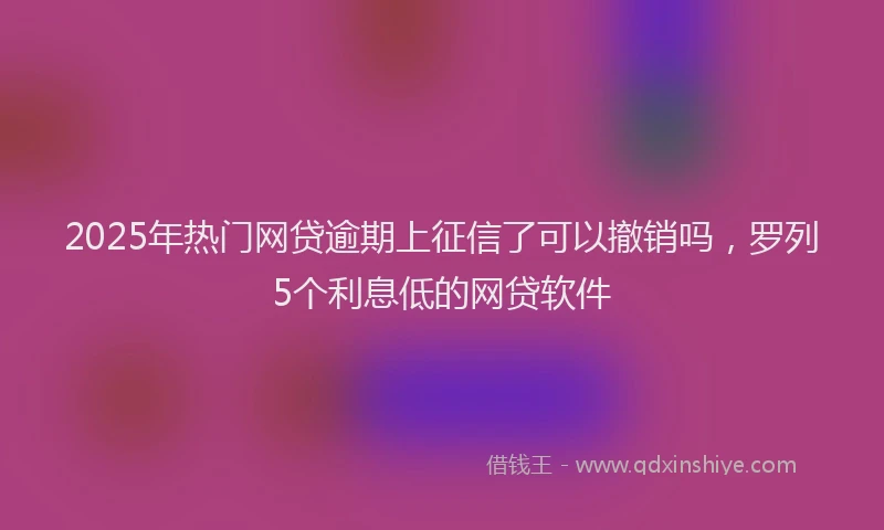 2025年热门网贷逾期上征信了可以撤销吗，罗列5个利息低的网贷软件
