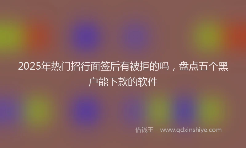 2025年热门招行面签后有被拒的吗，盘点五个黑户能下款的软件