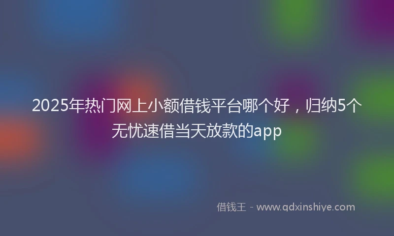 2025年热门网上小额借钱平台哪个好，归纳5个无忧速借当天放款的app