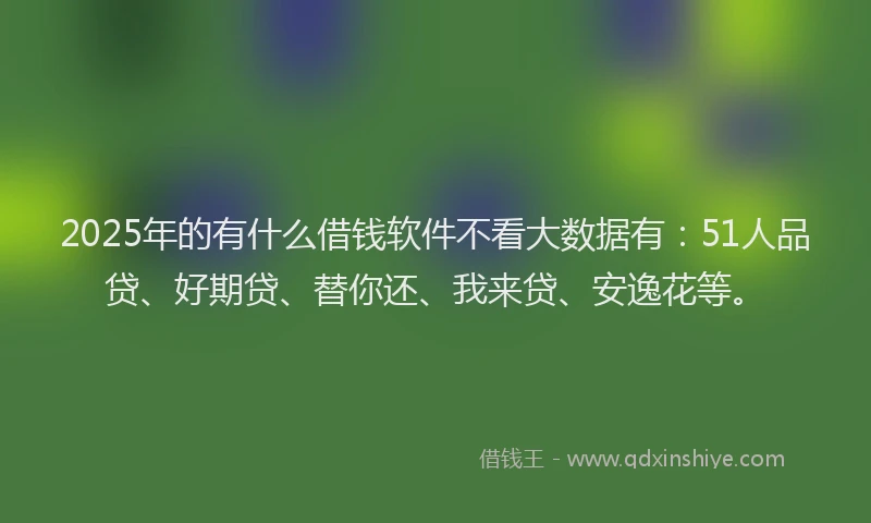 2025年的有什么借钱软件不看大数据有：51人品贷、好期贷、替你还、我来贷、安逸花等。