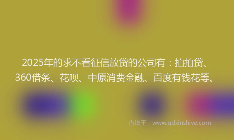 2025年的求不看征信放贷的公司有：拍拍贷、360借条、花呗、中原消费金融、百度有钱花等。