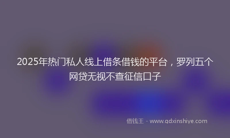 2025年热门私人线上借条借钱的平台，罗列五个网贷无视不查征信口子
