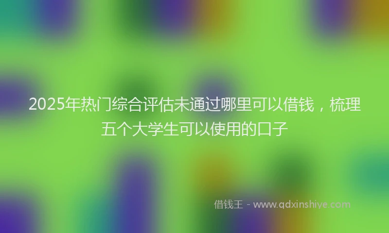 2025年热门综合评估未通过哪里可以借钱，梳理五个大学生可以使用的口子