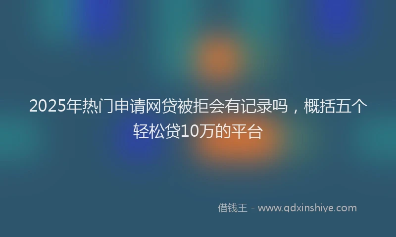 2025年热门申请网贷被拒会有记录吗，概括五个轻松贷10万的平台