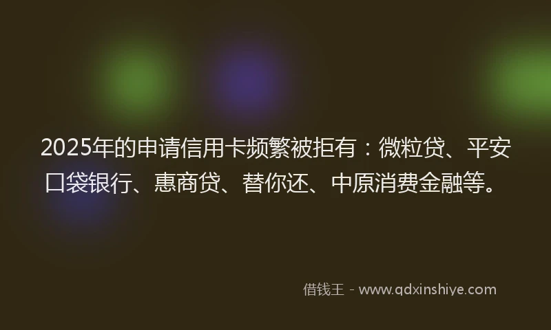 2025年的申请信用卡频繁被拒有：微粒贷、平安口袋银行、惠商贷、替你还、中原消费金融等。