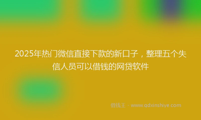 2025年热门微信直接下款的新口子，整理五个失信人员可以借钱的网贷软件