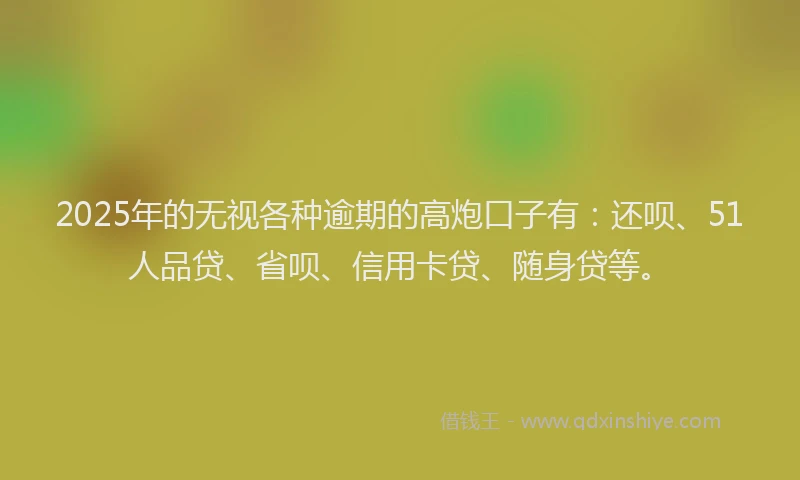2025年的无视各种逾期的高炮口子有：还呗、51人品贷、省呗、信用卡贷、随身贷等。