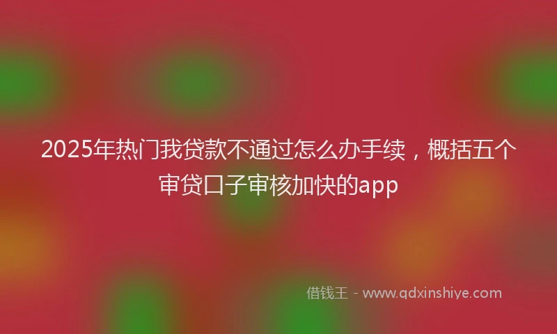 2025年热门我贷款不通过怎么办手续，概括五个审贷口子审核加快的app
