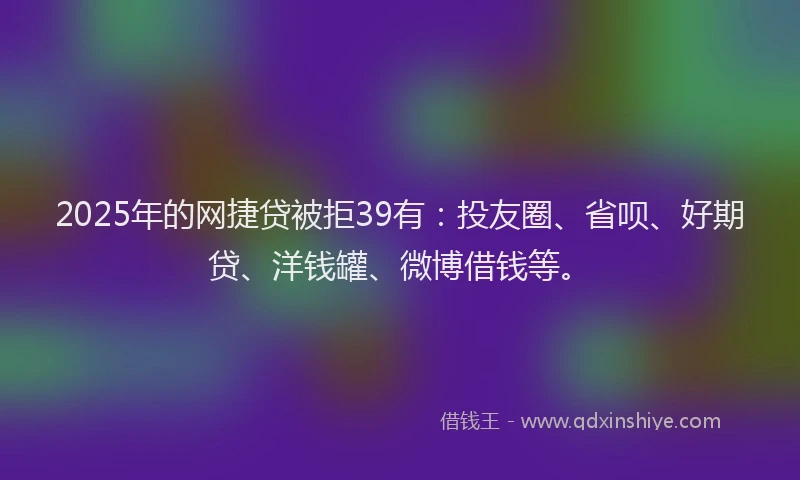 2025年的网捷贷被拒39有：投友圈、省呗、好期贷、洋钱罐、微博借钱等。