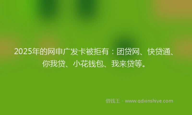 2025年的网申广发卡被拒有：团贷网、快贷通、你我贷、小花钱包、我来贷等。