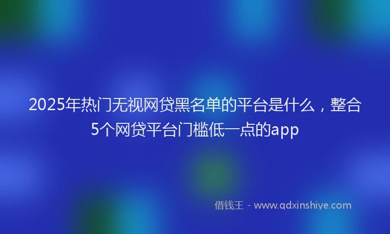 2025年热门无视网贷黑名单的平台是什么，整合5个网贷平台门槛低一点的app