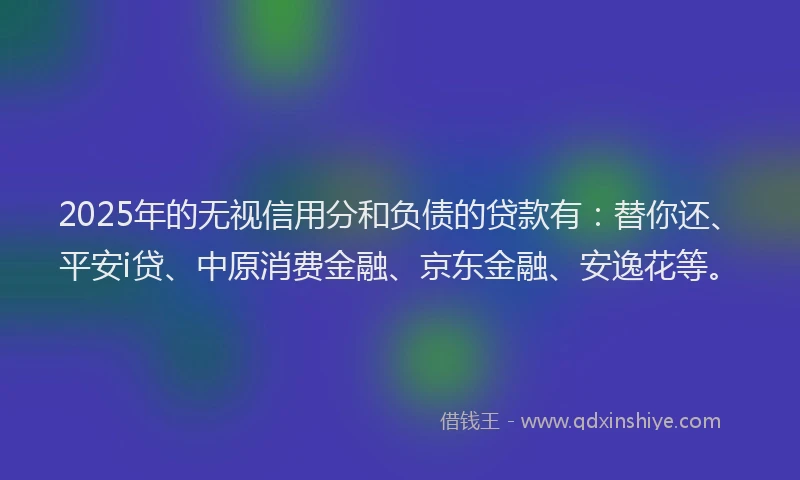 2025年的无视信用分和负债的贷款有：替你还、平安i贷、中原消费金融、京东金融、安逸花等。