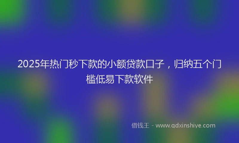 2025年热门秒下款的小额贷款口子，归纳五个门槛低易下款软件