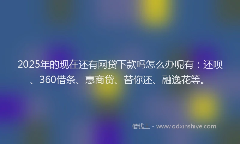 2025年的现在还有网贷下款吗怎么办呢有：还呗、360借条、惠商贷、替你还、融逸花等。