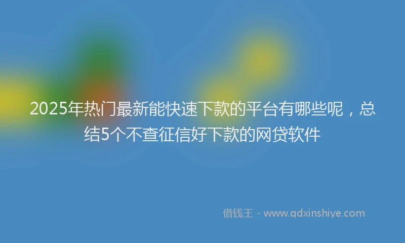 2025年热门最新能快速下款的平台有哪些呢，总结5个不查征信好下款的网贷软件