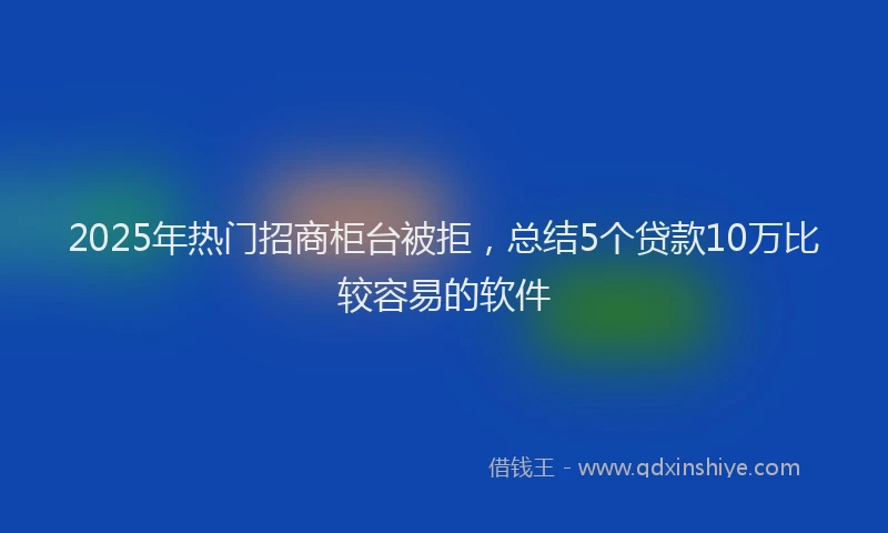 2025年热门招商柜台被拒，总结5个贷款10万比较容易的软件